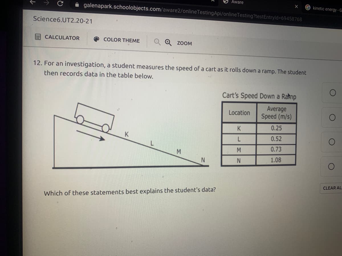 Aware
kinetic energy - G-
A galenapark.schoolobjects.com/aware2/onlineTestingApi/onlineTesting?testEntryld%=69458768
Science6.UT2.20-21
E CALCULATOR
O COLOR THEME
Q ZOOM
12. For an investigation, a student measures the speed of a cart as it rolls down a ramp. The student
then records data in the table below.
Cart's Speed Down a Ramp
Average
Speed (m/s)
Location
K.
0.25
K
0.52
0.73
M.
1.08
CLEAR AL
Which of these statements best explains the student's data?
