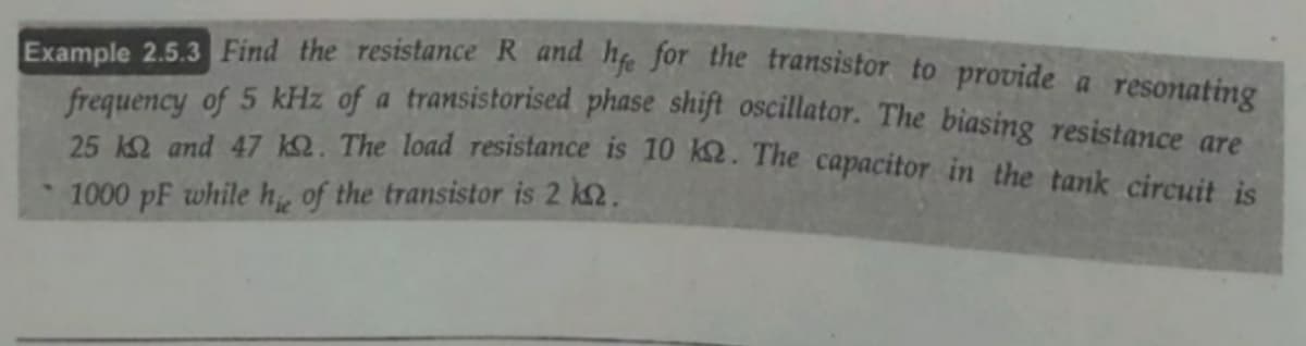 Example 2.5.3 Find the resistance R and he for the transistor to provide a resonating
frequency of 5 kHz of a transistorised phase shift oscillator. The biasing resistance are
25 1O and 47 1Q. The load resistance is 10 k2. The capacitor in the tank circuit is
1000 pF while h, of the transistor is 2 k2.
