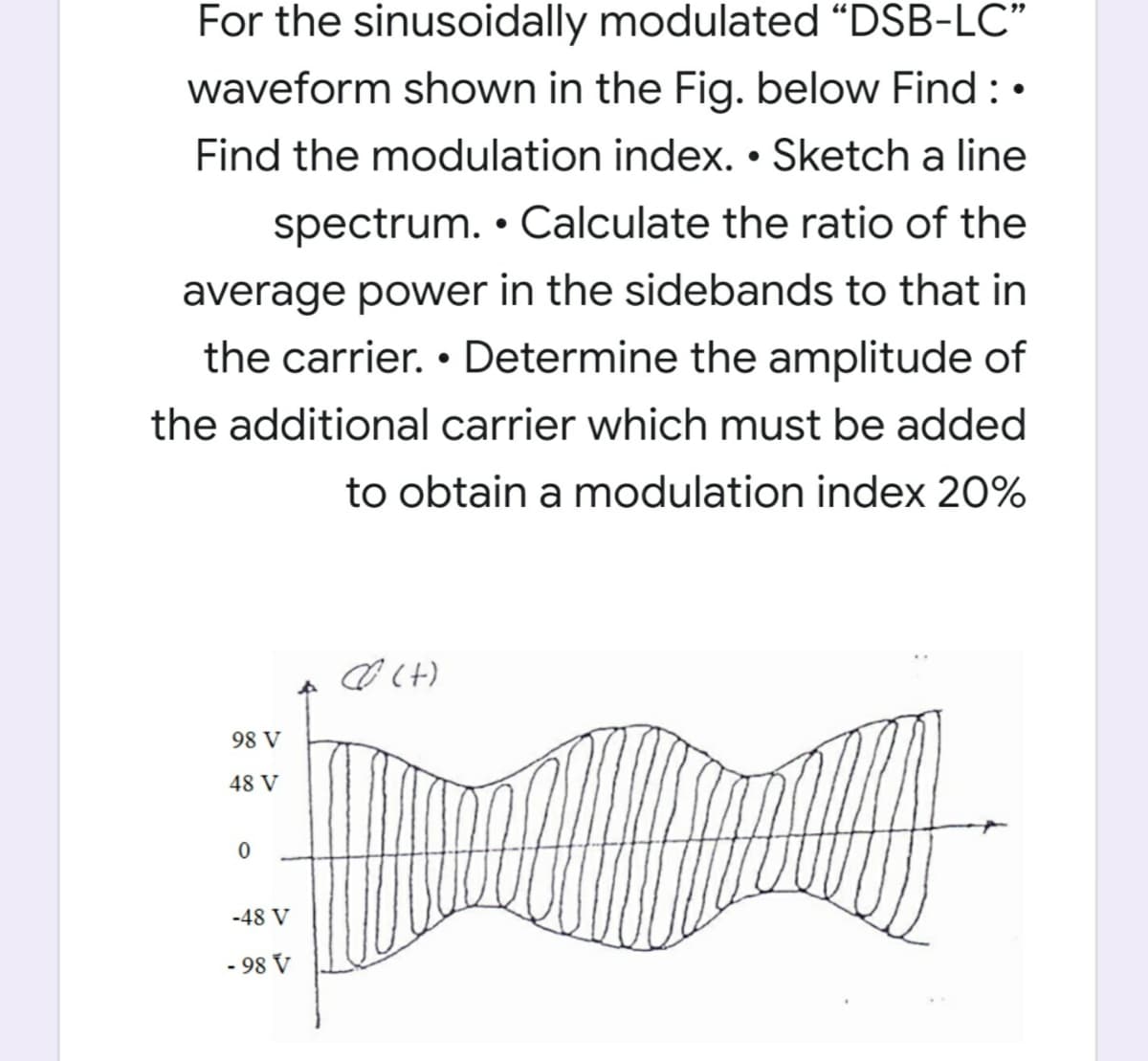 For the sinusoidally modulated “DSB-LC"
waveform shown in the Fig. below Find : •
Find the modulation index. • Sketch a line
spectrum. • Calculate the ratio of the
average power in the sidebands to that in
the carrier. • Determine the amplitude of
the additional carrier which must be added
to obtain a modulation index 20%
98 V
48 V
-48 V
- 98 V
