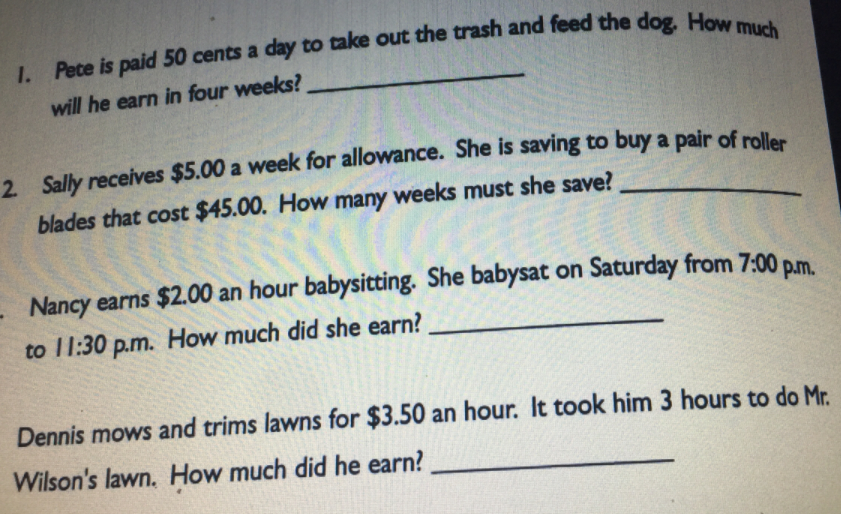 will he earn in four weeks?
2 Sally receives $5.00 a week for allowance. She is saving to buy a pair of rolles
blades that cost $45.00. How many weeks must she save?
Nancy earns $2.00 an hour babysitting. She babysat on Saturday from 7:00 p.m.
to 11:30 p.m. How much did she earn?
Dennis mows and trims lawns for $3.50 an hour. It took him 3 hours to do Mr.
Wilson's lawn. How much did he earn?
