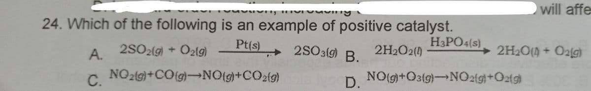 will affe
24. Which of the following is an example of positive catalyst.
Pt(s)
►2SO3fg) B.
H3PO4(s)
A. 2SO2(g) + O2lg)
2H2O2()
+ 2H2O(4 + O2[g)
C.
NO2(9}+CO{g}→NO{g}+CO2{g)
Ivo D.
NO(g+O3(g)-NO2{9}+Oztg}
