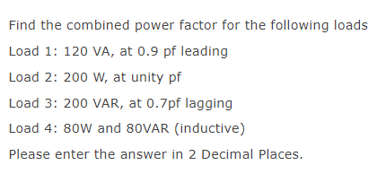 Find the combined power factor for the following loads
Load 1: 120 VA, at 0.9 pf leading
Load 2: 200 W, at unity pf
Load 3: 200 VAR, at 0.7pf lagging
Load 4: 80W and 80VAR (inductive)
Please enter the answer in 2 Decimal Places.
