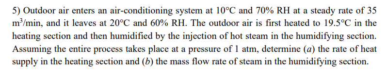 5) Outdoor air enters an air-conditioning system at 10°C and 70% RH at a steady rate of 35
m³/min, and it leaves at 20°C and 60% RH. The outdoor air is first heated to 19.5°C in the
heating section and then humidified by the injection of hot steam in the humidifying section.
Assuming the entire process takes place at a pressure of 1 atm, determine (a) the rate of heat
supply in the heating section and (b) the mass flow rate of steam in the humidifying section.