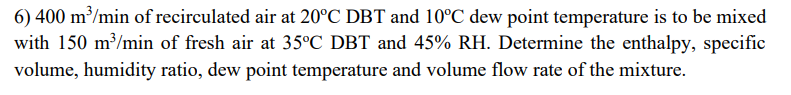 6) 400 m³/min of recirculated air at 20°C DBT and 10°C dew point temperature is to be mixed
with 150 m³/min of fresh air at 35°C DBT and 45% RH. Determine the enthalpy, specific
volume, humidity ratio, dew point temperature and volume flow rate of the mixture.