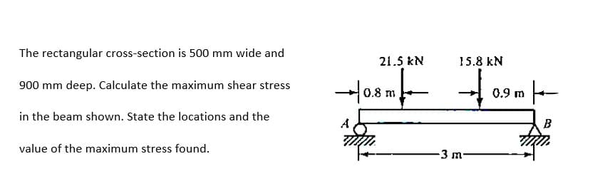 The rectangular cross-section is 500 mm wide and
21.5 kN
15.8 kN
to
900 mm deep. Calculate the maximum shear stress
-어0.8 m
0.9
in the beam shown. State the locations and the
A
B
value of the maximum stress found.
-3 m
