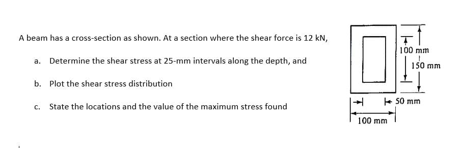 A beam has a cross-section as shown. At a section where the shear force is 12 kN,
100 mm
a. Determine the shear stress at 25-mm intervals along the depth, and
150 mm
b. Plot the shear stress distribution
+ 50 mm
С.
State the locations and the value of the maximum stress found
100 mm
