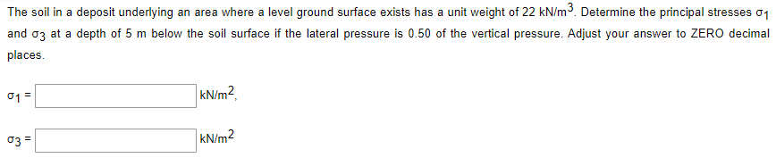 The soil in a deposit underlying an area where a level ground surface exists has a unit weight of 22 kN/m3. Determine the principal stresses o1
and oz at a depth of 5 m below the soil surface if the lateral pressure is 0.50 of the vertical pressure. Adjust your answer to ZERO decimal
places.
01 =
kN/m2,
03 =
kN/m2
