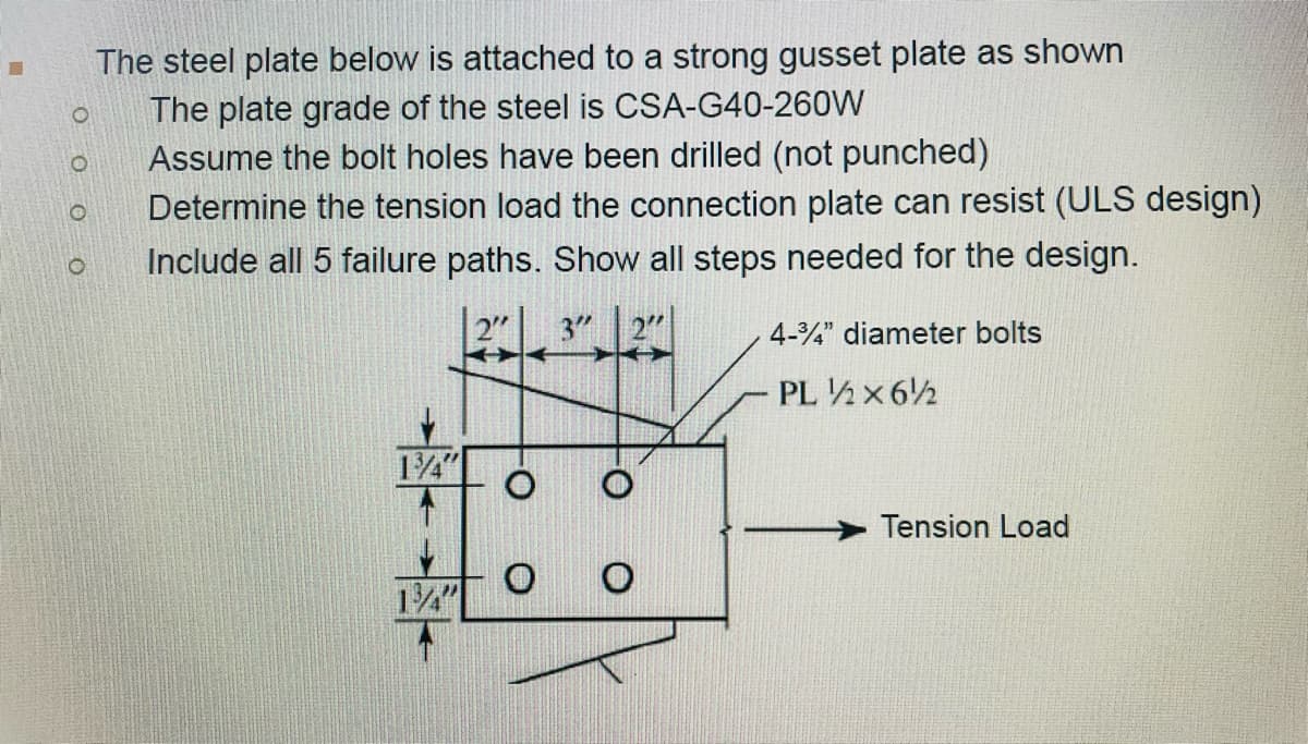 I The steel plate below is attached to a strong gusset plate as shown
The plate grade of the steel is CSA-G40-260W
Assume the bolt holes have been drilled (not punched)
O
O
O
O
Determine the tension load the connection plate can resist (ULS design)
Include all 5 failure paths. Show all steps needed for the design.
23″ 27″
134"
O O
4-34" diameter bolts
PL 12x612
Tension Load