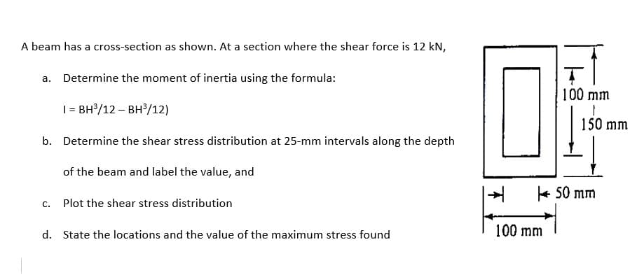 A beam has a cross-section as shown. At a section where the shear force is 12 kN,
a. Determine the moment of inertia using the formula:
100 mm
| = BH/12 – BH/12)
150 mm
b. Determine the shear stress distribution at 25-mm intervals along the depth
of the beam and label the value, and
+ 50 mm
c. Plot the shear stress distribution
100 mm
d. State the locations and the value of the maximum stress found
