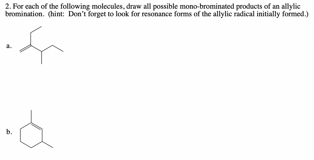 2. For each of the following molecules, draw all possible mono-brominated products of an allylic
bromination. (hint: Don't forget to look for resonance forms of the allylic radical initially formed.)
а.
b.
