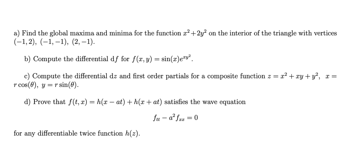 a) Find the global maxima and minima for the function x² +2y? on the interior of the triangle with vertices
(-1,2), (–1, –1), (2, –1).
b) Compute the differential df for f(x, y) = sin(x)e™y?.
c) Compute the differential dz and first order partials for a composite function z = x? + xy + y², x =
r cos(0), y = rsin(0).
d) Prove that f(t, x) = h(x – at) + h(x+ at) satisfies the wave equation
fu – a? faa = 0
%3D
for any differentiable twice function h(z).
