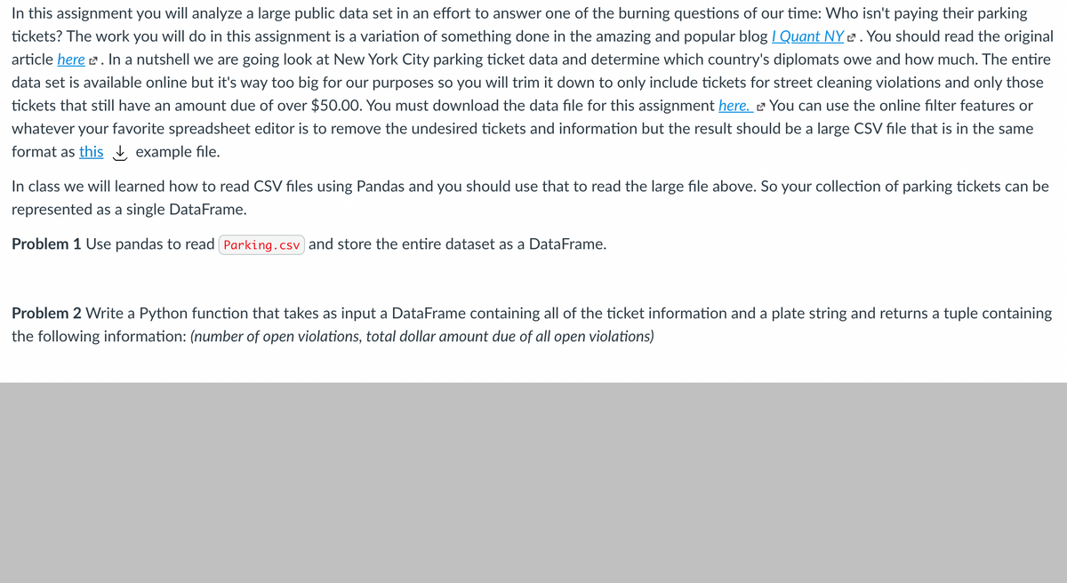 In this assignment you will analyze a large public data set in an effort to answer one of the burning questions of our time: Who isn't paying their parking
tickets? The work you will do in this assignment is a variation of something done in the amazing and popular blog / Quant NY 2 . You should read the original
article here e. In a nutshell we are going look at New York City parking ticket data and determine which country's diplomats owe and how much. The entire
data set is available online but it's way too big for our purposes so you will trim it down to only include tickets for street cleaning violations and only those
tickets that still have an amount due of over $50.00. You must download the data file for this assignment here. 2 You can use the online filter features or
whatever your favorite spreadsheet editor is to remove the undesired tickets and information but the result should be a large CSV file that is in the same
format as this į example file.
In class we will learned how to read CSV files using Pandas and you should use that to read the large file above. So your collection of parking tickets can be
represented as a single DataFrame.
Problem 1 Use pandas to read Parking.csv and store the entire dataset as a DataFrame.
Problem 2 Write a Python function that takes as input a DataFrame containing all of the ticket information and a plate string and returns a tuple containing
the following information: (number of open violations, total dollar amount due of all open violations)
