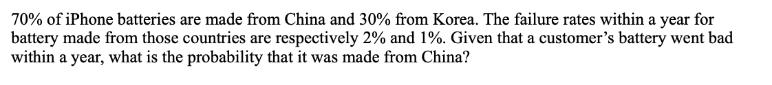 70% of iPhone batteries are made from China and 30% from Korea. The failure rates within a year for
battery made from those countries are respectively 2% and 1%. Given that a customer's battery went bad
within a year, what is the probability that it was made from China?
