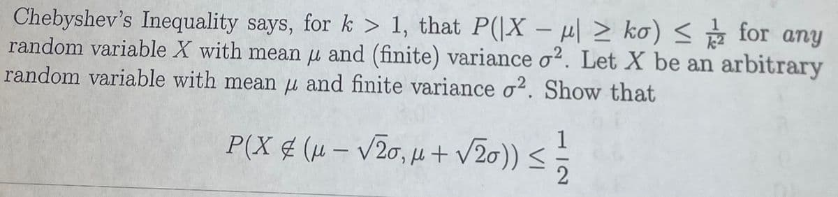 Chebyshev's Inequality says, for k > 1, that P(|X – H| > ko) < g for any
random variable X with mean u and (finite) variance o2. Let X be an arbitrary
random variable with mean u and finite variance o?. Show that
P(X (μ-V2σ, μ+ V2σ) ) <
1
|
