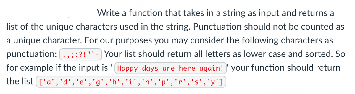 Write a function that takes in a string as input and returns a
list of the unique characters used in the string. Punctuation should not be counted as
a unique character. For our purposes you may consider the following characters as
punctuation: .,;:?!"'- Your list should return all letters as lower case and sorted. So
for example if the input is '(Happy days are here again!' your function should return
the list ['a', 'd','e','g','h','i','n','p','r','s','y']
