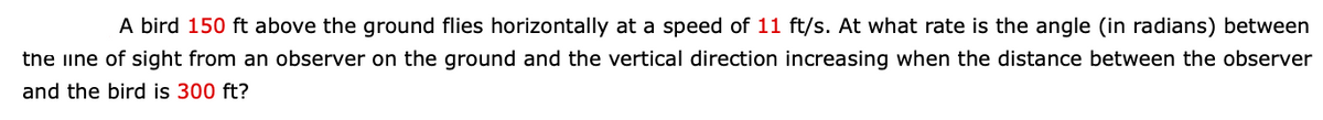 A bird 150 ft above the ground flies horizontally at a speed of 11 ft/s. At what rate is the angle (in radians) between
the iine of sight from an observer on the ground and the vertical direction increasing when the distance between the observer
and the bird is 300 ft?
