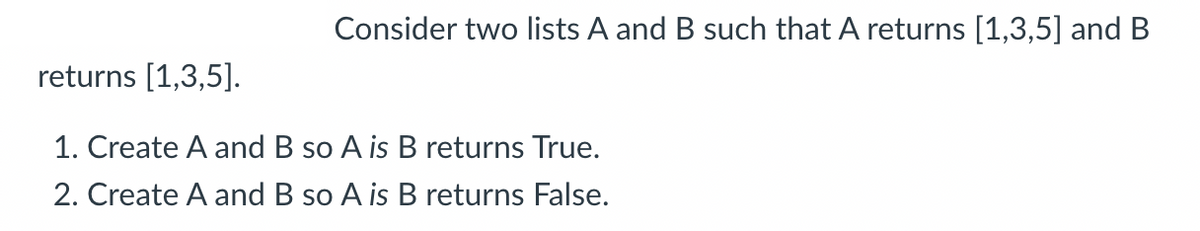 Consider two lists A and B such that A returns [1,3,5] and B
returns [1,3,5].
1. Create A and B so A is B returns True.
2. Create A and B so A is B returns False.
