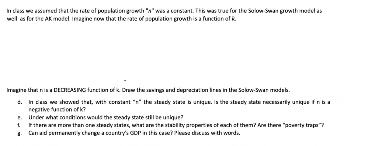 In class we assumed that the rate of population growth "n" was a constant. This was true for the Solow-Swan growth model as
well as for the AK model. Imagine now that the rate of population growth is a function of k.
Imagine that n is a DECREASING function of k. Draw the savings and depreciation lines in the Solow-Swan models.
In class we showed that, with constant "n" the steady state is unique. Is the steady state necessarily unique if n is a
negative function of k?
Under what conditions would the steady state still be unique?
f.
d.
е.
If there are more than one steady states, what are the stability properties of each of them? Are there "poverty traps"?
Can aid permanently change a country's GDP in this case? Please discuss with words.
g.
