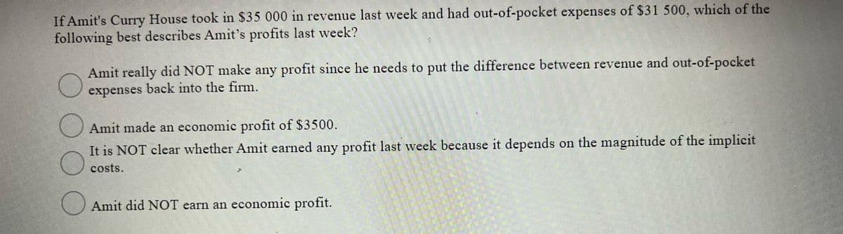 If Amit's Curry House took in $35 000 in revenue last week and had out-of-pocket expenses of $31 500, which of the
following best describes Amit's profits last week?
Amit really did NOT make any profit since he needs to put the difference between revenue and out-of-pocket
expenses back into the firm.
Amit made an economic profit of $3500.
It is NOT clear whether Amit earned any profit last week because it depends on the magnitude of the implicit
costs.
Amit did NOT earn an economic profit.
