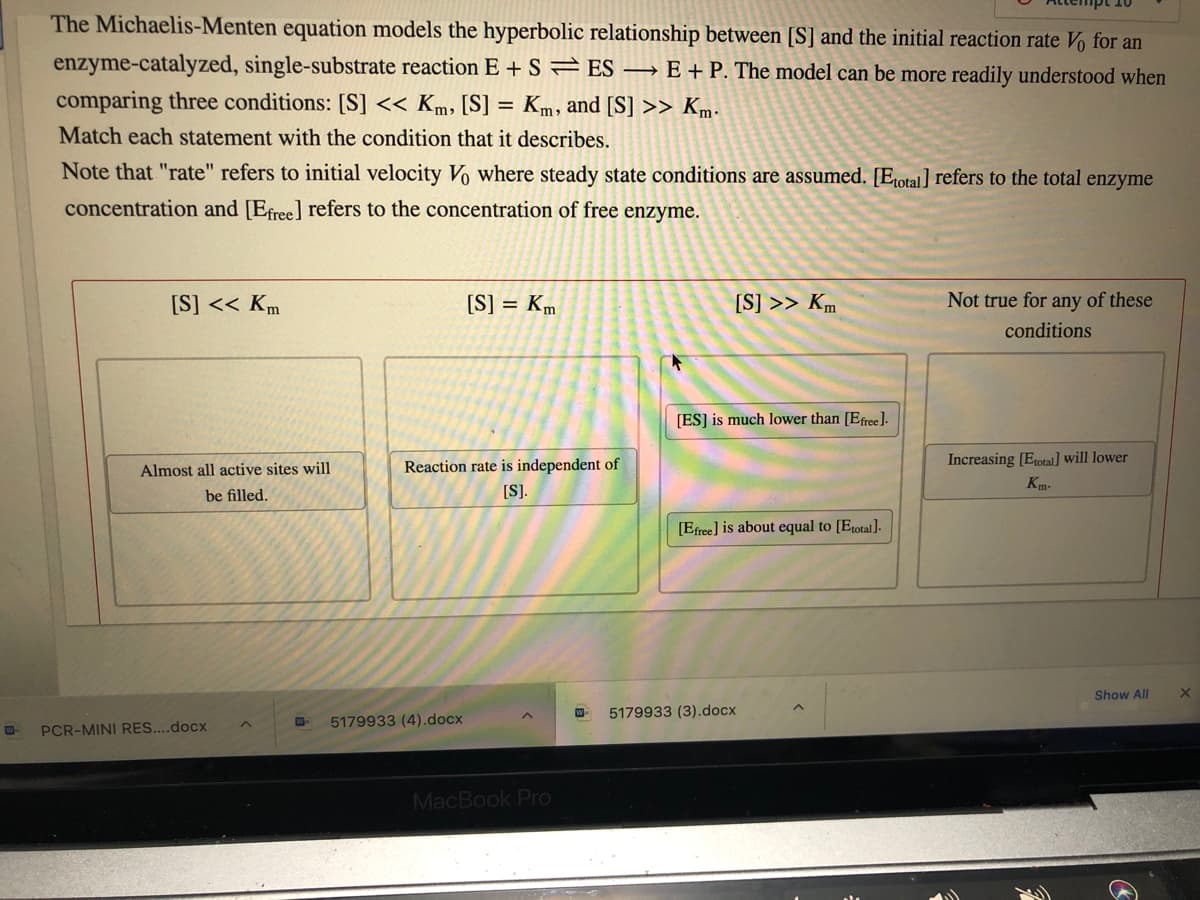 The Michaelis-Menten equation models the hyperbolic relationship between [S] and the initial reaction rate V% for an
enzyme-catalyzed, single-substrate reaction E + S=ES → E + P. The model can be more readily understood when
comparing three conditions: [S] << Km, [S] = Km, and [S] >> Km-
Match each statement with the condition that it describes.
Note that "rate" refers to initial velocity Vo where steady state conditions are assumed. [Etotal] refers to the total enzyme
concentration and [Efree] refers to the concentration of free enzyme.
[S] << Km
[S] = Km
[S] >> Km
Not true for any of these
conditions
[ES] is much lower than [Efree].
Reaction rate is independent of
Increasing [Etotal] will lower
Almost all active sites will
Km-
be filled.
[S).
[Efree] is about equal to [Etotal].
Show All
W-
5179933 (3).docx
5179933 (4).docx
PCR-MINI RES....docx
MacBook Pro
