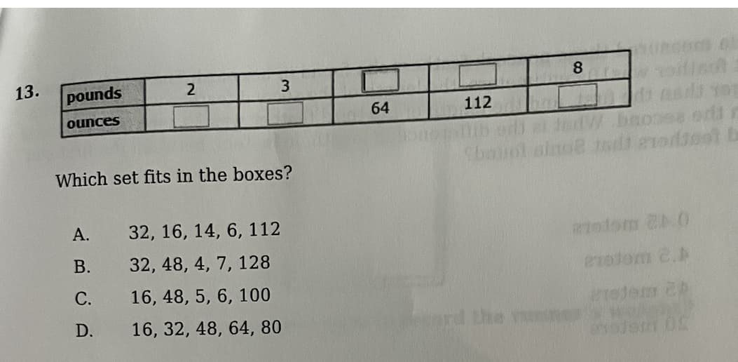 13.
pounds
ounces
64
112
Which set fits in the boxes?
Cbouol aino od erodieet
А.
32, 16, 14, 6, 112
otom 2 0
В.
32, 48, 4, 7, 128
С.
16, 48, 5, 6, 100
D.
16, 32, 48, 64, 80
nd the

