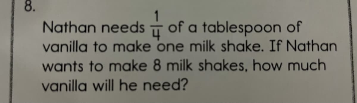 Nathan needsT of a tablespoon of
vanilla to make one milk shake. If Nathan
wants to make 8 milk shakes, how much
vanilla will he need?
8.
