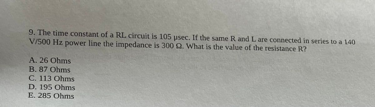 9. The time constant of a RL circuit is 105 usec. If the same R and L are connected in series to a 140
V/500 Hz power line the impedance is 300 22. What is the value of the resistance R?
A. 26 Ohms
B. 87 Ohms
C. 113 Ohms
D. 195 Ohms
E. 285 Ohms