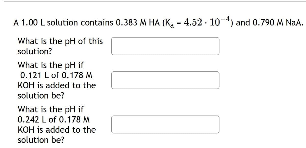 A 1.00 L solution contains 0.383 M HA (K₂ = 4.52 · 10−4) and 0.790 M NaA.
What is the pH of this
solution?
What is the pH if
0.121 L of 0.178 M
KOH is added to the
solution be?
What is the pH if
0.242 L of 0.178 M
KOH is added to the
solution be?