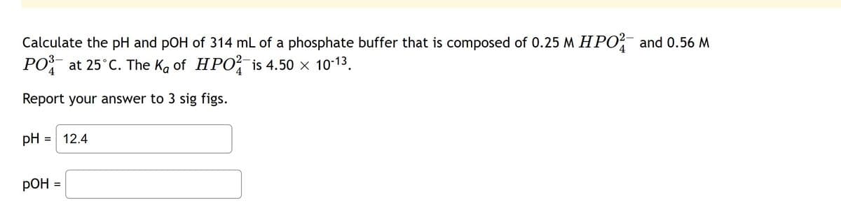 Calculate the pH and pOH of 314 mL of a phosphate buffer that is composed of 0.25 M HPO² and 0.56 M
4
PO³ at 25°C. The Ka of HPO² is 4.50 × 10-13.
4
Report your answer to 3 sig figs.
pH
= 12.4
РОН
=