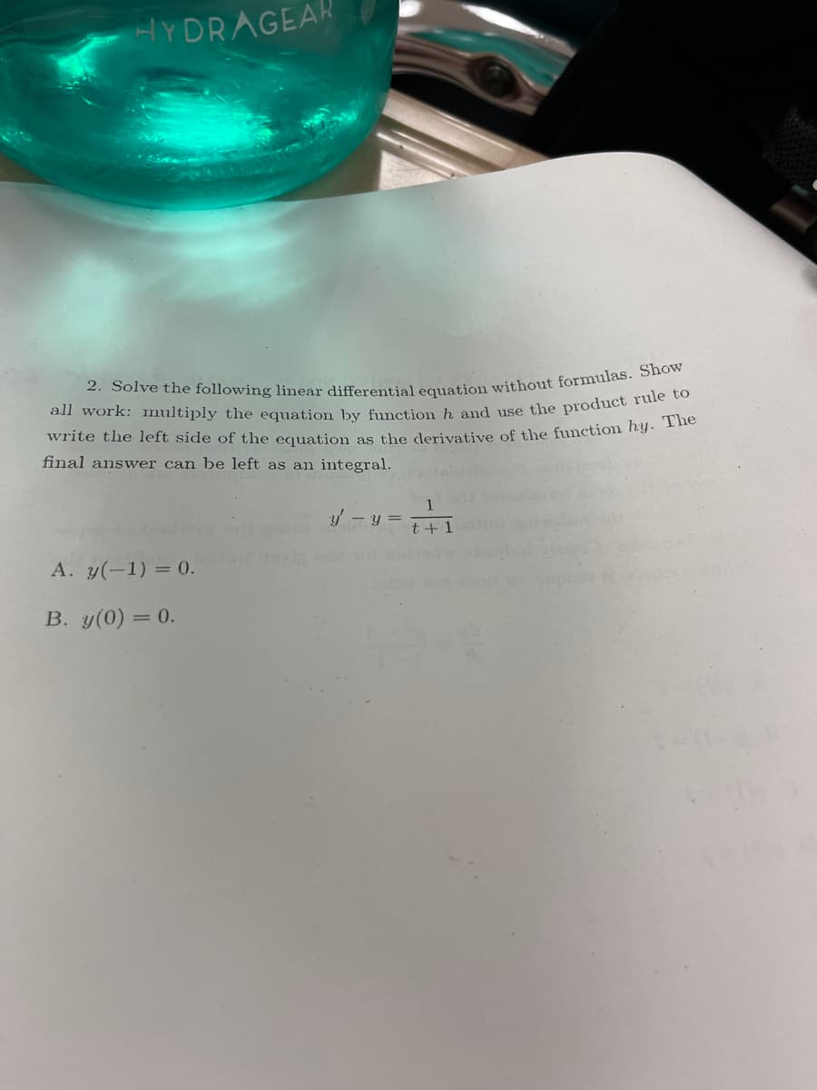 HYDRAGEAR
2. Solve the following linear differential equation without formulas. Show
all work: multiply the equation by function h and use the product rule to
write the left side of the equation as the derivative of the function hy. The
final answer can be left as an integral.
A. y(-1) = 0.
B. y(0) = 0.
y' - y =
+: