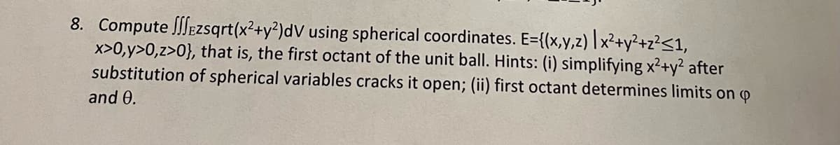 ### Problem Statement

Compute the triple integral \( \iiint_{E} z \sqrt{x^2 + y^2} \, dV \) using spherical coordinates. The region \( E \) is defined as:
\[ E = \{ (x, y, z) \mid x^2 + y^2 + z^2 \leq 1,\, x > 0,\, y > 0,\, z > 0 \} \]

This describes the first octant of the unit ball.

**Hints:**
1. Simplifying \( x^2 + y^2 \) after substitution of spherical variables cracks it open.
2. The first octant determines the limits on \( \phi \) and \( \theta \).

**Steps to solve:**
1. Substitute the spherical coordinates:
   - \( x = \rho \sin \phi \cos \theta \)
   - \( y = \rho \sin \phi \sin \theta \)
   - \( z = \rho \cos \phi \)
   
2. Determine the limits for \( \rho \), \( \phi \), and \( \theta \):
   - \( \rho \): \( 0 \leq \rho \leq 1 \)
   - \( \phi \): \( 0 \leq \phi \leq \frac{\pi}{2} \)
   - \( \theta \): \( 0 \leq \theta \leq \frac{\pi}{2} \)
   
3. The integrand \( z \sqrt{x^2 + y^2} \) becomes \( \rho \cos \phi \cdot \rho \sin \phi = \rho^2 \cos \phi \sin \phi \).

4. The volume element \( dV \) in spherical coordinates is \( \rho^2 \sin \phi \, d\rho \, d\phi \, d\theta \).

5. Set up and compute the integral:
\[ \iiint_E z \sqrt{x^2 + y^2} \, dV = \int_0^{\frac{\pi}{2}} \int_0^{\frac{\pi}{2}} \int_0^1 \rho^2 \cos \phi \sin \phi \cdot \rho^2 \sin \phi \, d\rho \, d\