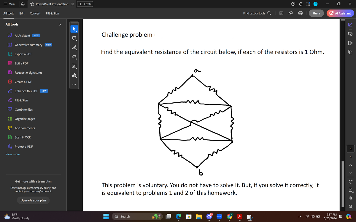 Menu
PowerPoint Presentation X + Create
All tools
Edit
Convert
Fill & Sign
All tools
Al Assistant NEW
Generative summary
Export a PDF
Edit a PDF
NEW
A
x
Request e-signatures
Create a PDF
Enhance this PDF NEW
Fill & Sign
Combine files
Organize pages
Add comments
A
Scan & OCR
Protect a PDF
View more
Get more with a team plan
Easily manage users, simplify billing, and
control your company's content.
Upgrade your plan
65°F
Mostly cloudy
Dr
Challenge problem
Find text or tools Q
A
ос
Х
Share
Al Assistant
Find the equivalent resistance of the circuit below, if each of the resistors is 1 Ohm.
b
4
4
>
>
C
This problem is voluntary. You do not have to solve it. But, if you solve it correctly, it
is equivalent to problems 1 and 2 of this homework.
問
Q Search
9+
zoom
&
く
9:37 PM
5/25/2024
PRE