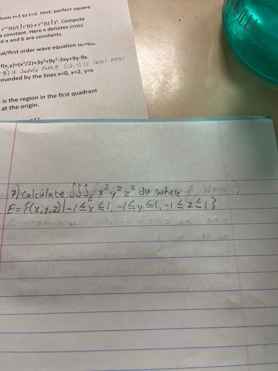 ### Mathematical Problem Set

#### Problem Statements

1. Evaluate the integral from \( t=1 \) to \( t=2 \). Hint: perfect square.
2. Compute \( r''(t)/|r'(t) \times r''(t)|^2 \). Here \( \times \) denotes the cross product and \( a \) and \( b \) are constants.
3. Find general/first order wave equation \( u_{tt} = u_{xx} \).
4. **Function f(x,y):**
   \[
   f(x,y) = (x^2/2) + 3y^3 + 9y - 3xy + 9y - 9x
   \]
   - Clarification: Evaluate \( f(x,y) = (x^2 / 2) + 3y^3 + 9y - 3xy + 9y - 9x \)
   - Note: \( (12, 11) \) is a local minimum point (SP = Saddle Point).
5. **Calculate the Integral:** 
   \[
   \iiint_E x^2 y^2 z^2 \, dv
   \]
   where
   \[
   E = \{(x, y, z) | -1 \leq x \leq 1, -1/2 \leq y \leq 1, -1 \leq z \leq 1\}
   \]

#### Explanation of Diagrams and Graphs

*There are no diagrams or graphs visualized in the provided text.*

This set of mathematical problems encompasses a wide variety of computational and theoretical skills, including integration, vector calculus, differential equations, and multivariable calculus. These exercises are typically found in advanced calculus or introductory mathematical physics courses.