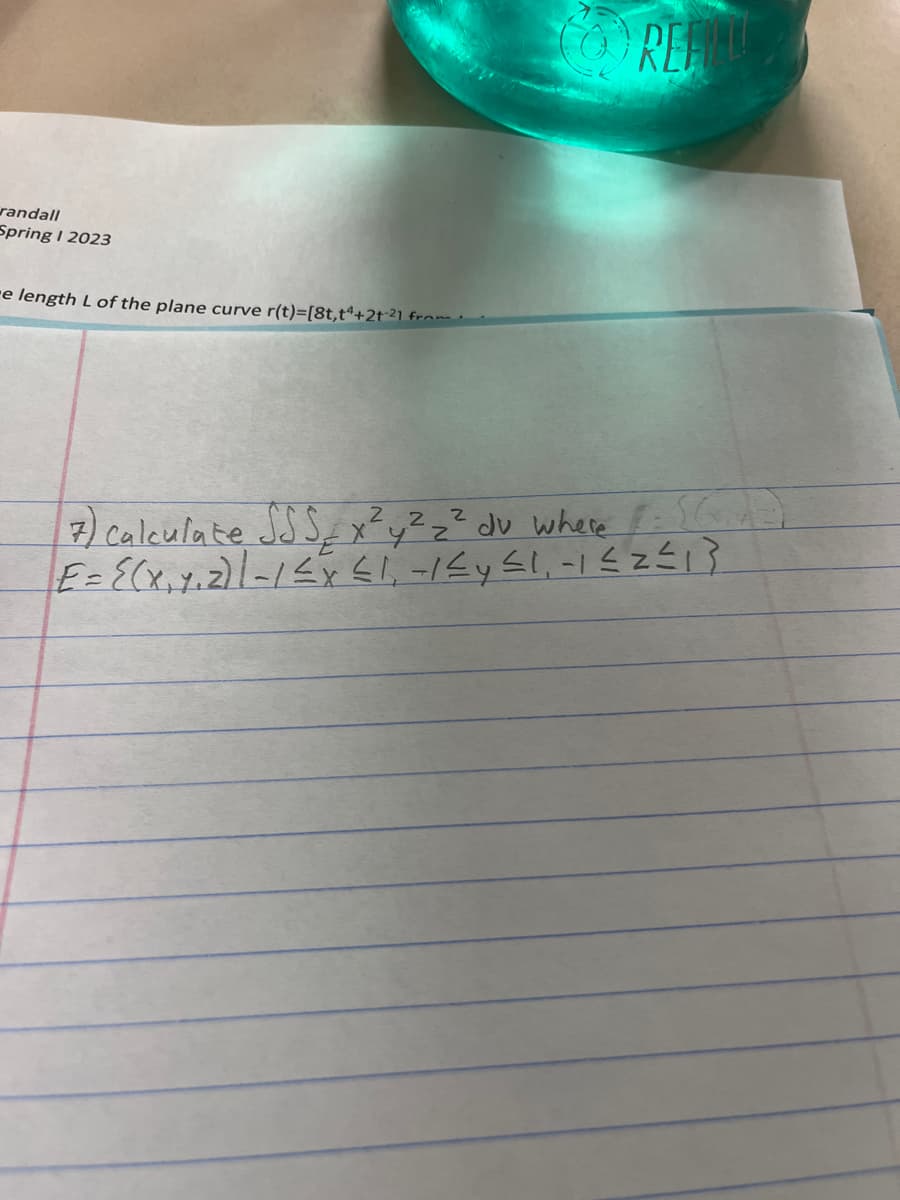 randall
Spring I 2023
-e length L of the plane curve r(t)=[8t,tª+21-²1 from
REFILL
7) Calculate SSS x²y² z ² dv where :((
|E= {(x₁ 7₁2) 1 - 1 ≤ x ≤ 1, -1 ≤y ≤1, -1 ≤2≤₁3