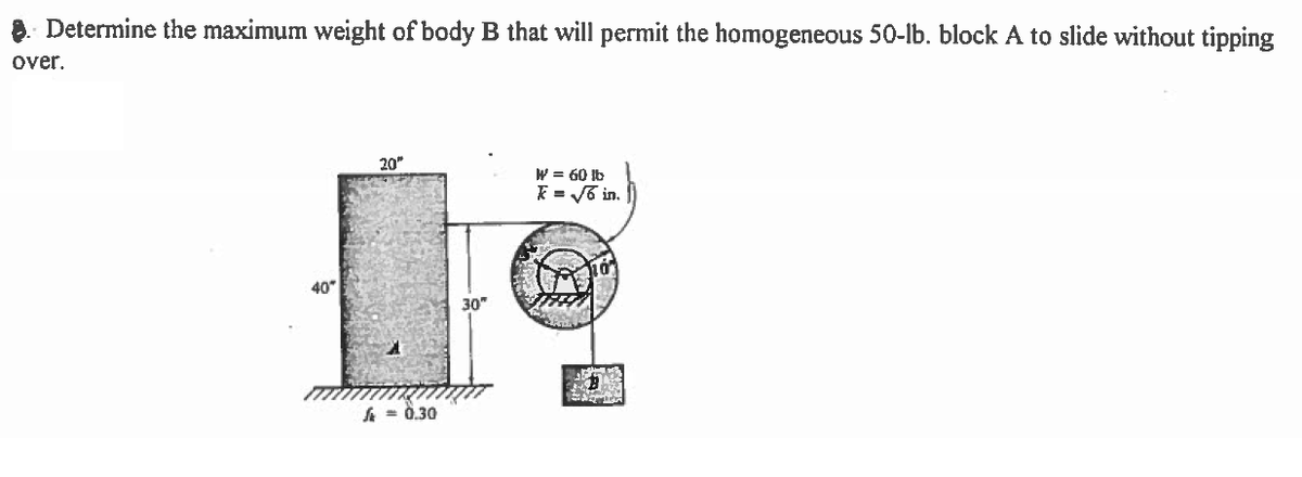 8. Determine the maximum weight of body B that will permit the homogeneous 50-Ib. block A to slide without tipping
over.
20"
W = 60 lb
E = V6 in.
40
30"
A = 0.30
