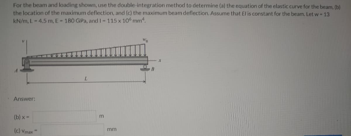 For the beam and loading shown, use the double-integration method to determine (a) the equation of the elastic curve for the beam, (b)
the location of the maximum deflection, and (c) the maximum beam deflection. Assume that El is constant for the beam. Let w-13
kN/m, L-4.5 m, E-180 GPa, and I 115 x 10 mm4.
Wo
B.
L.
Answer:
(b) x=
mm
(c) Vmax
