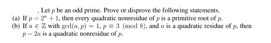 , Let p be an odd prime. Prove or disprove the following statements.
(a) If p = 2" + 1, then every quadratic nonresidue of p is a primitive root of p.
(b) If a € Z with gcd(a, p) = 1, p = 3 (mod 8), and a is a quadratic residue of p, then
p - 2a is a quadratic nonresidue of p.