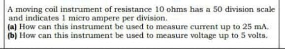 A moving coil instrument of resistance 10 ohms has a 50 division scale
and indicates 1 micro ampere per division.
(a) How can this instrument be used to measure current up to 25 mA.
(b) How can this instrument be used to measure voltage up to 5 volts.