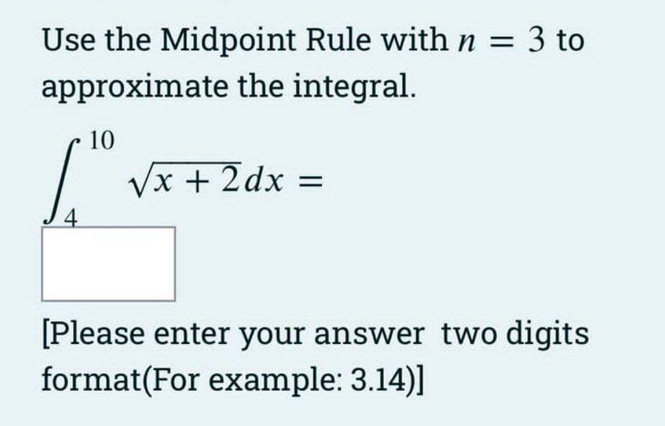 Use the Midpoint Rule with n = 3 to
approximate the integral.
4
10
√x + 2dx =
[Please enter your answer two digits
format(For example: 3.14)]