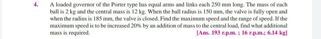 4.
A loaded governor of the Porter type has equal arms and links each 250 mm long. The mass of each
ball is 2 kg and the central mass is 12 kg. When the ball radius is 150 mm, the valve is fully open and
when the radius is 185 mm, the valve is closed. Find the maximum speed and the range of speed. If the
maximum speed is to be increased 20% by an addition of mass to the central load, find what additional
mass is required.
[Ans. 193 r.p.m.; 16 r.p.m.; 6.14 kg]