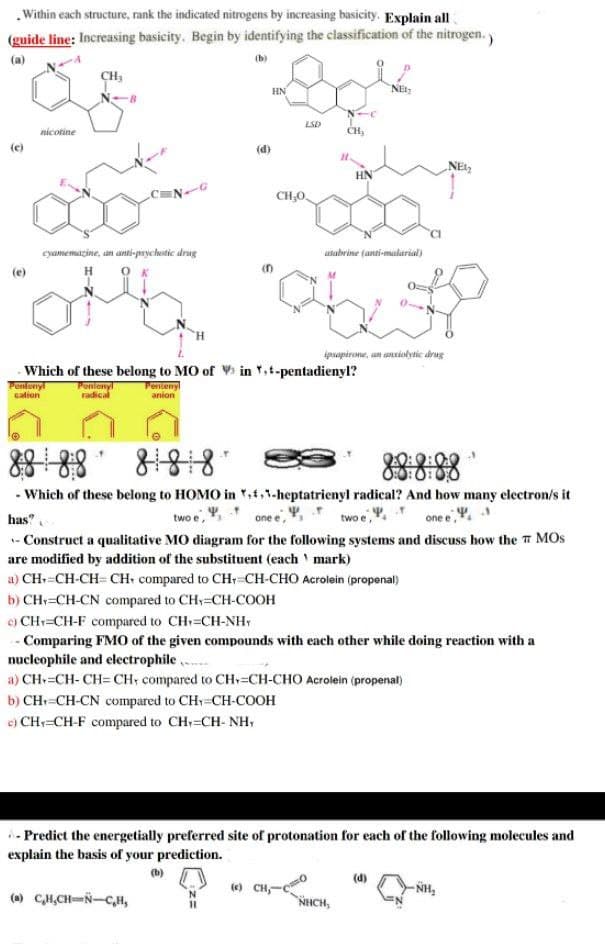 Within each structure, rank the indicated nitrogens by increasing basicity. Explain all
(guide line: Increasing basicity. Begin by identifying the classification of the nitrogen.)
(b)
nicotine
cyamemaine, an anti-psychotic drug
Pentenyl
cation
Pentenyl
anion
(d)
HN
LY
(a) C₂H₂CH-N-C,H,
LSD
CH₂0.
Which of these belong to MO of Vin ,t-pentadienyl?
Ponlenyl
radical
CH₂
H
(e) CH-C)
HN
utabrine (anti-malarial)
ipsapirone, an anxiolytic drug
8888
81818
- Which of these belong to HOMO in ,,-heptatrienyl radical? And how many electron/s it
has?
two e,
one e
two e,
one e,
- Construct a qualitative MO diagram for the following systems and discuss how the MOS
are modified by addition of the substituent (each ¹ mark)
a) CH=CH-CH=CH compared to CH=CH-CHO Acrolein (propenal)
NET₂
NHỊCH,
b) CH=CH-CN compared to CH=CH-COOH
c) CH=CH-F compared to CH=CH-NH
- Comparing FMO of the given compounds with each other while doing reaction with a
nucleophile and electrophile
a) CH=CH-CH=CH, compared to CH=CH-CHO Acrolein (propenal)
b) CH=CH-CN compared to CH=CH-COOH
c) CH=CH-F compared to CH=CH- NH
- Predict the energetially preferred site of protonation for each of the following molecules and
explain the basis of your prediction.
NEL₂
(d)
-NH₂