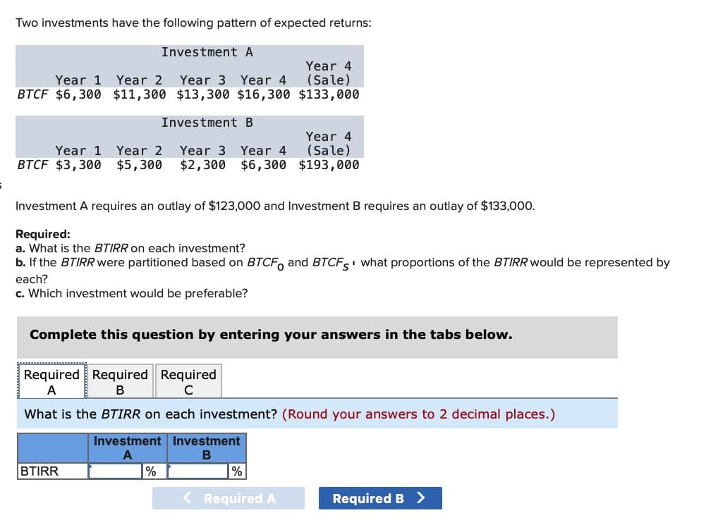 Two investments have the following pattern of expected returns:
Investment A
Year 1 Year 2
Year 3 Year 4
Year 4
(Sale)
BTCF $6,300 $11,300 $13,300 $16,300 $133,000
Investment B
Year 1 Year 2 Year 3 Year 4
BTCF $3,300
$5,300
$2,300
Year 4
$6,300
(Sale)
$193,000
Investment A requires an outlay of $123,000 and Investment B requires an outlay of $133,000.
Required:
a. What is the BTIRR on each investment?
b. If the BTIRR were partitioned based on BTCFO and BTCFS what proportions of the BTIRR would be represented by
each?
c. Which investment would be preferable?
Complete this question by entering your answers in the tabs below.
Required Required Required
A
B
C
What is the BTIRR on each investment? (Round your answers to 2 decimal places.)
Investment Investment
A
B
BTIRR
%
%
< Required A
Required B >