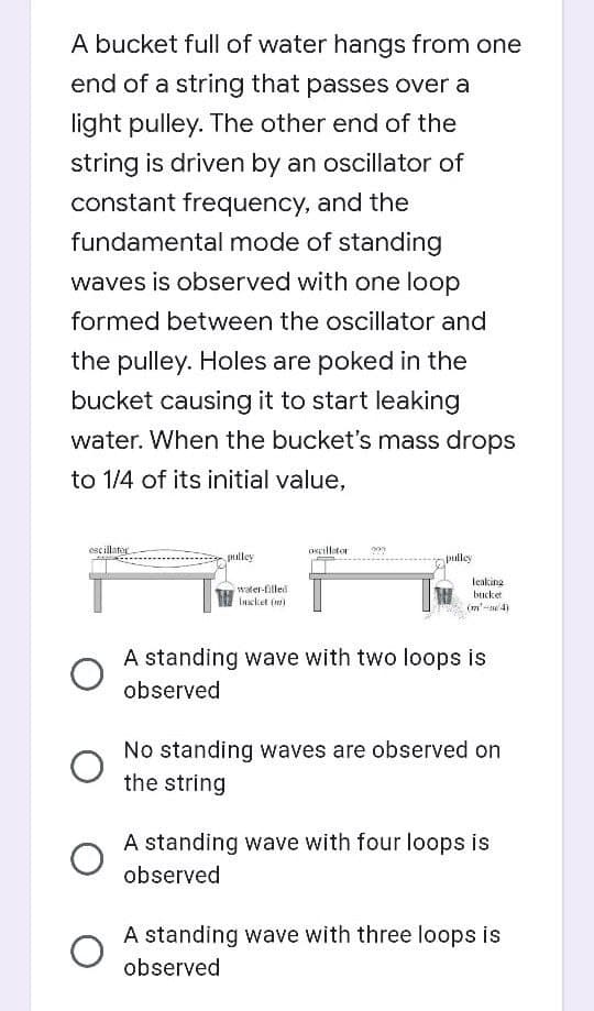 A bucket full of water hangs from one
end of a string that passes over a
light pulley. The other end of the
string is driven by an oscillator of
constant frequency, and the
fundamental mode of standing
waves is observed with one loop
formed between the oscillator and
the pulley. Holes are poked in the
bucket causing it to start leaking
water. When the bucket's mass drops
to 1/4 of its initial value,
escillator
Oseillator
pulley
pmley
leaking
water-filled
lascket (m)
bucket
(m'-4)
A standing wave with two loops is
observed
No standing waves are observed on
the string
A standing wave with four loops is
observed
A standing wave with three loops is
observed
