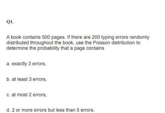 QI.
A book contains 500 pages. If there are 200 typing errors randomly
distributed throughout the book, use the Poisson distribution to
determine the probability that a page contains
a. exactly 3 errors,
b. at least 3 errors,
c. at most 2 errors,
d. 2 or more errors but less than 5 errors.
