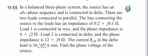 11.55 In a balanced three-phase system, the source has an
abc-phase sequence and is connected in delta. There are
two loads connected in parallel. The line connecting the
source to the loads has an impedance of 0.2 + j0.1 0.
Load 1 is connected in wye, and the phase impedance is
4 + j2 n. Load 2 is connected in delta, and the phase
impedance is 12+ j9 2. The current IAR in the delta
load is 16/45°A rms. Find the phase voltage of the
source.