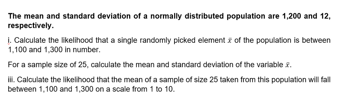 The mean and standard deviation of a normally distributed population are 1,200 and 12,
respectively.
į. Calculate the likelihood that a single randomly picked element x of the population is between
1,100 and 1,300 in number.
For a sample size of 25, calculate the mean and standard deviation of the variable x.
iii. Calculate the likelihood that the mean of a sample of size 25 taken from this population will fll
between 1,100 and 1,300 on a scale from 1 to 10.
