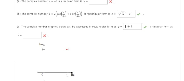 (a) The complex number z = -1 +/ in polar form is z =
(b) The complex number z =
2 =
(c) The complex number graphed below can be expressed in rectangular form as z = 1 + i
x
Im A
= 2(cos(=) + / sin ( =)) in rectangular form is z = √3+i
0
X
Re
or in polar form as