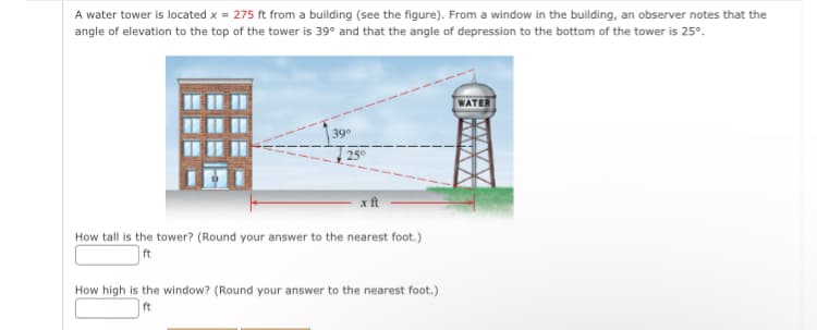 A water tower is located x = 275 ft from a building (see the figure). From a window in the building, an observer notes that the
angle of elevation to the top of the tower is 39° and that the angle of depression to the bottom of the tower is 25°.
39⁰
25°
How tall is the tower? (Round your answer to the nearest foot.)
ft
How high is the window? (Round your answer to the nearest foot.)
ft
WATE
AAAA