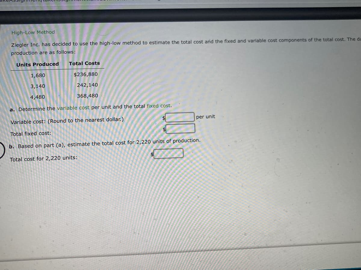 High-Low Method
Ziegler Inc. has decided to use the high-low method to estimate the total cost and the fixed and variable cost components of the total cost. The da
production are as follows:
Units Produced Total Costs
1,680
3,140
4,480
$236,880
242,140
368,480
a. Determine the variable cost per unit and the total fixed cost.
Variable cost: (Round to the nearest dollar.)
Total fixed cost:
b. Based on part (a), estimate the total cost for 2,220 units of production.
Total cost for 2,220 units:
per unit