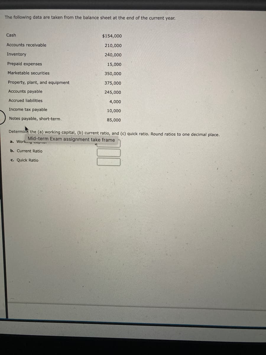 The following data are taken from the balance sheet at the end of the current year.
Cash
Accounts receivable
Inventory
Prepaid expenses
Marketable securities
Property, plant, and equipment
Accounts payable
Accrued liabilities
Income tax payable
Notes payable, short-term.
$154,000
210,000
240,000
15,000
350,000
375,000
245,000
4,000
10,000
85,000
Determin the (a) working capital, (b) current ratio, and (c) quick ratio. Round ratios to one decimal place.
frame
Mid-term Exam assignment take
a. Work
b. Current Ratio
c. Quick Ratio
100